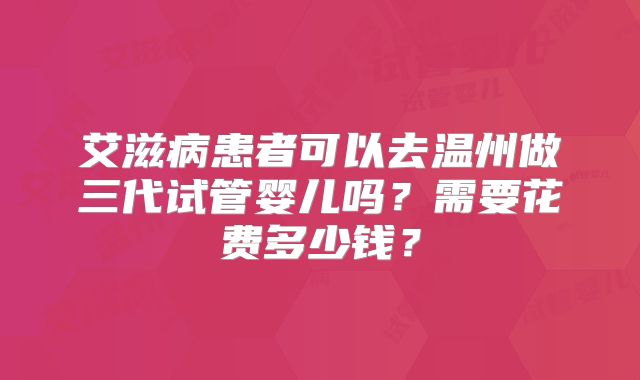 艾滋病患者可以去温州做三代试管婴儿吗?需要花费多少钱?