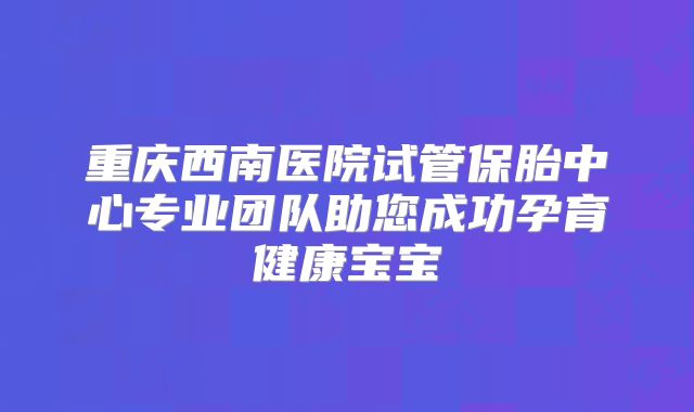 重庆西南医院试管保胎中心专业团队助您成功孕育健康宝宝