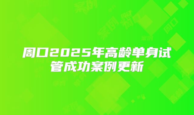 周口2025年高龄单身试管成功案例更新