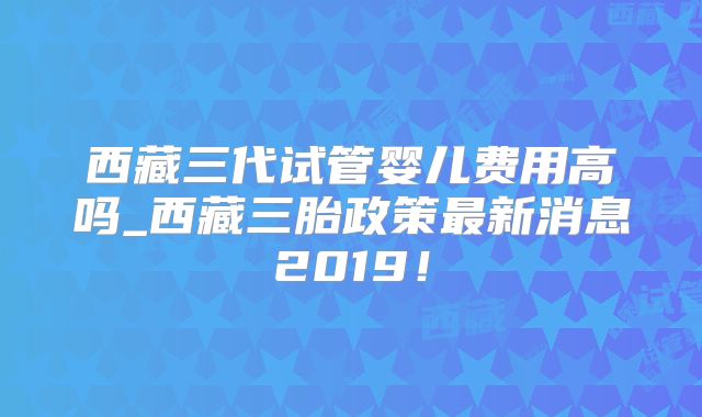 西藏三代试管婴儿费用高吗_西藏三胎政策最新消息2019！