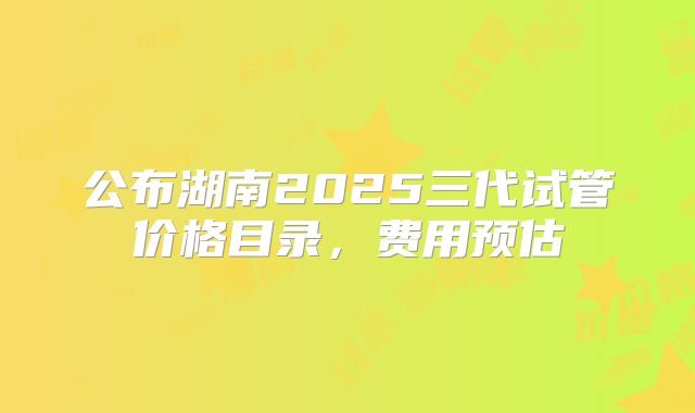 公布湖南2025三代试管价格目录，费用预估