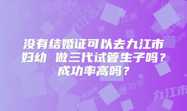 没有结婚证可以去九江市妇幼 做三代试管生子吗？成功率高吗？