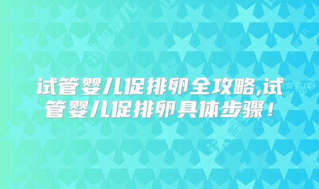 试管婴儿促排卵全攻略,试管婴儿促排卵具体步骤!