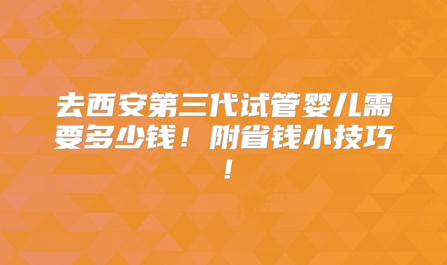 去西安第三代试管婴儿需要多少钱!附省钱小技巧!