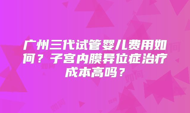 广州三代试管婴儿费用如何？子宫内膜异位症治疗成本高吗？