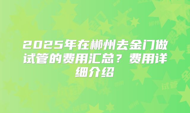 2025年在郴州去金门做试管的费用汇总?费用详细介绍