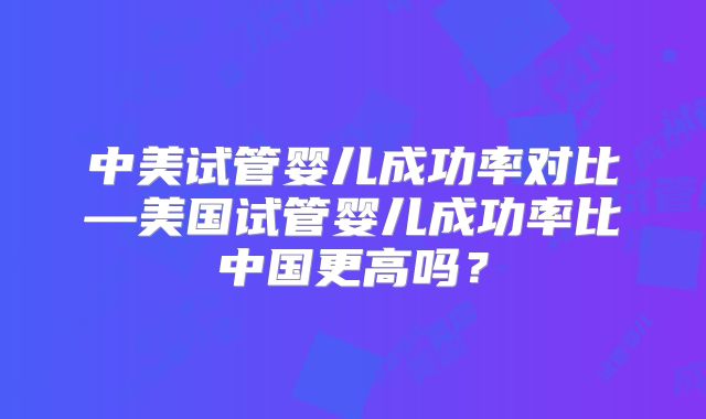 中美试管婴儿成功率对比—美国试管婴儿成功率比中国更高吗?