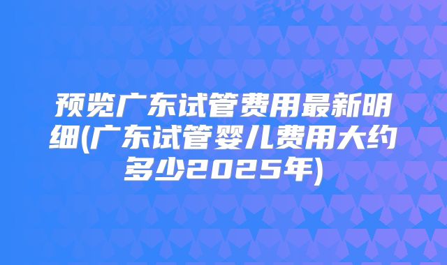 预览广东试管费用最新明细(广东试管婴儿费用大约多少2025年)