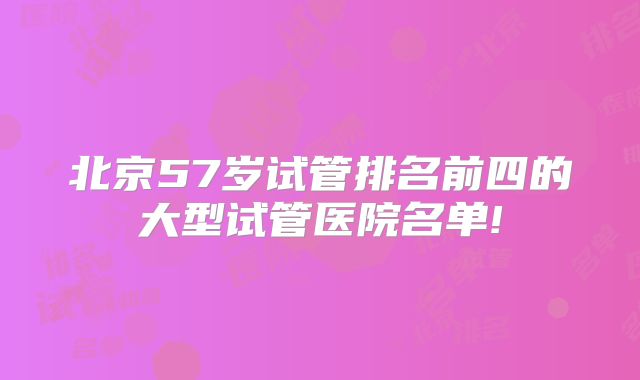 北京57岁试管排名前四的大型试管医院名单!