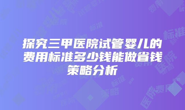 探究三甲医院试管婴儿的费用标准多少钱能做省钱策略分析