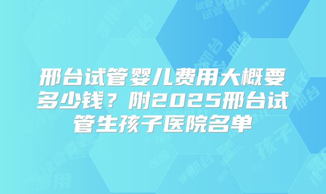 邢台试管婴儿费用大概要多少钱？附2025邢台试管生孩子医院名单