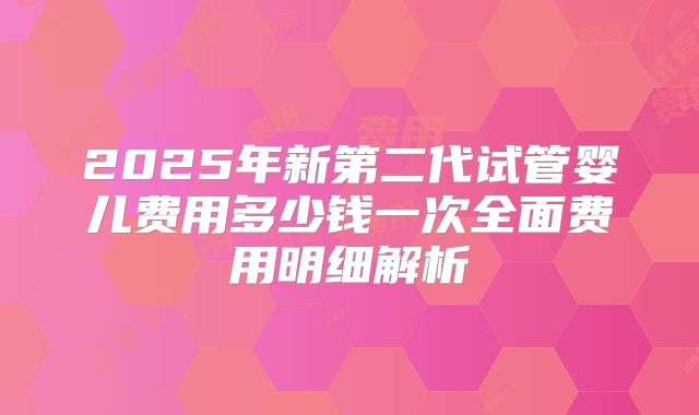 2025年新第二代试管婴儿费用多少钱一次全面费用明细解析