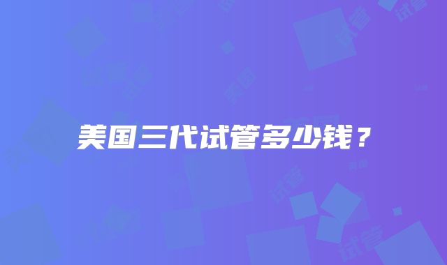 美国三代试管多少钱？