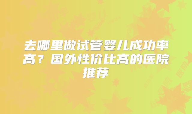 去哪里做试管婴儿成功率高？国外性价比高的医院推荐