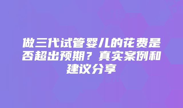 做三代试管婴儿的花费是否超出预期？真实案例和建议分享