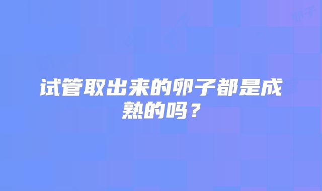试管取出来的卵子都是成熟的吗？