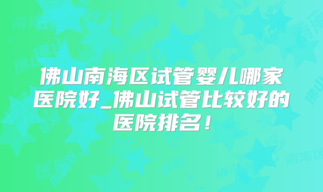 佛山南海区试管婴儿哪家医院好_佛山试管比较好的医院排名！