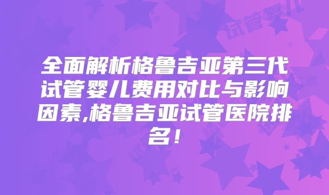 全面解析格鲁吉亚第三代试管婴儿费用对比与影响因素,格鲁吉亚试管医院排名！