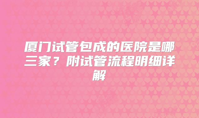 厦门试管包成的医院是哪三家？附试管流程明细详解