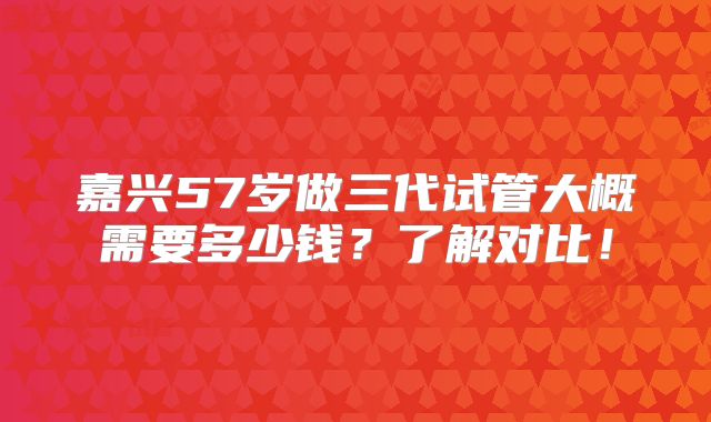 嘉兴57岁做三代试管大概需要多少钱？了解对比！