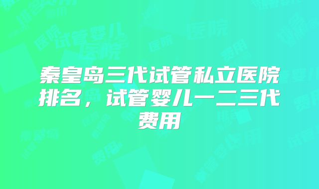 秦皇岛三代试管私立医院排名，试管婴儿一二三代费用