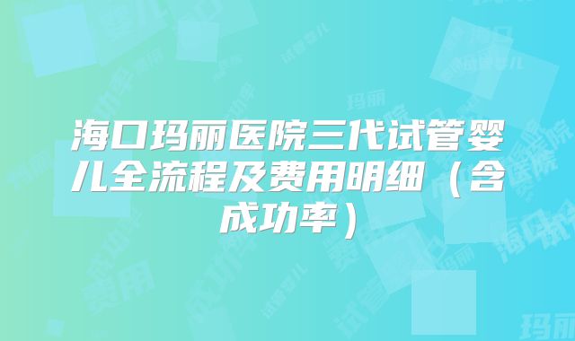 海口玛丽医院三代试管婴儿全流程及费用明细（含成功率）