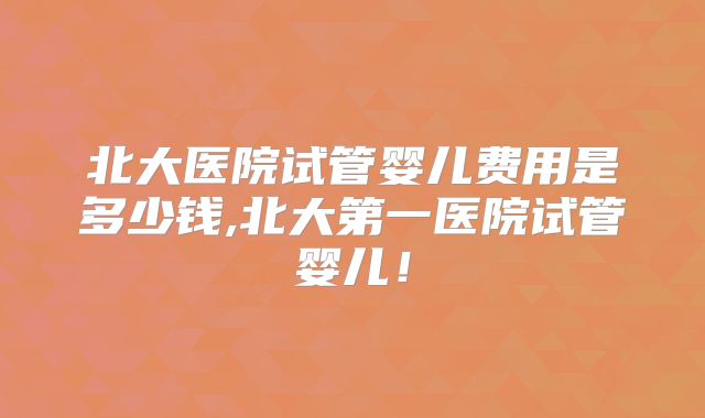 北大医院试管婴儿费用是多少钱,北大第一医院试管婴儿！