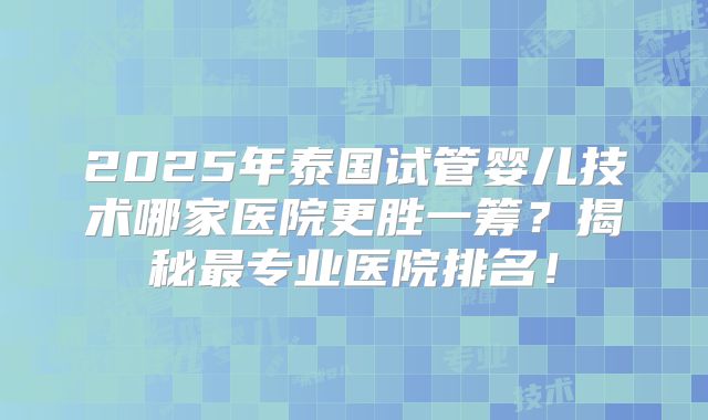 2025年泰国试管婴儿技术哪家医院更胜一筹？揭秘最专业医院排名！