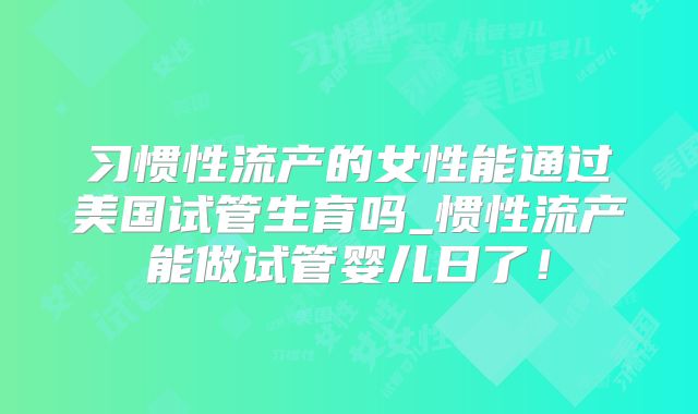 习惯性流产的女性能通过美国试管生育吗_惯性流产能做试管婴儿日了！