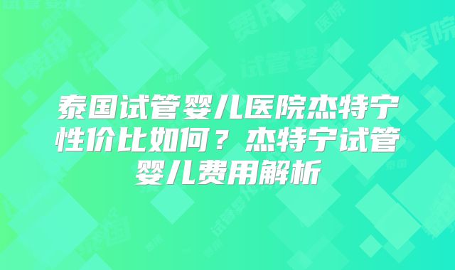 泰国试管婴儿医院杰特宁性价比如何？杰特宁试管婴儿费用解析