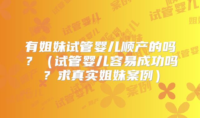 有姐妹试管婴儿顺产的吗？（试管婴儿容易成功吗？求真实姐妹案例）