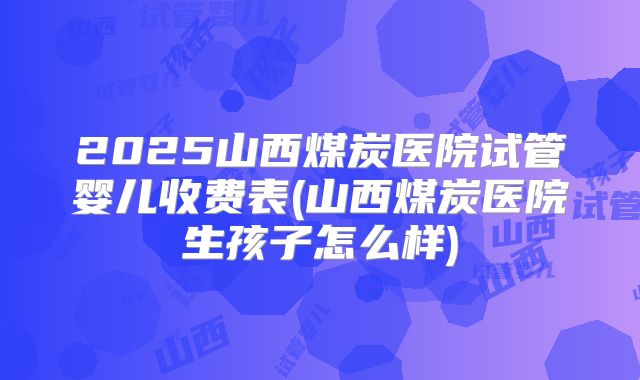 2025山西煤炭医院试管婴儿收费表(山西煤炭医院生孩子怎么样)