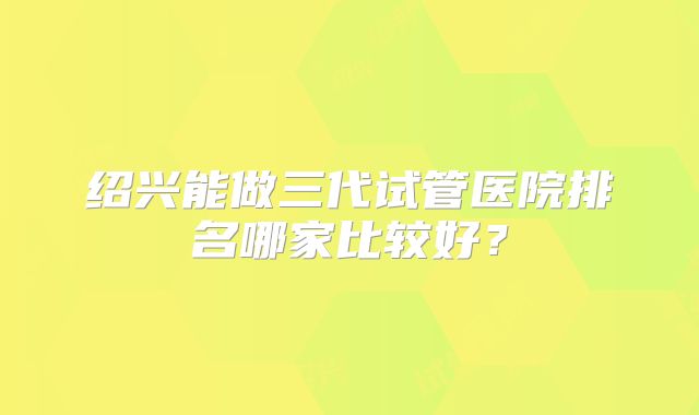 绍兴能做三代试管医院排名哪家比较好？