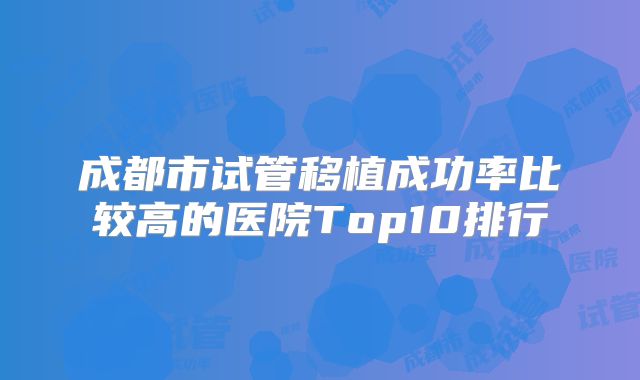 成都市试管移植成功率比较高的医院Top10排行
