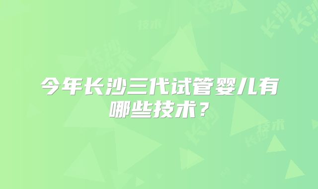 今年长沙三代试管婴儿有哪些技术？