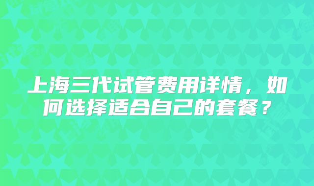 上海三代试管费用详情，如何选择适合自己的套餐？