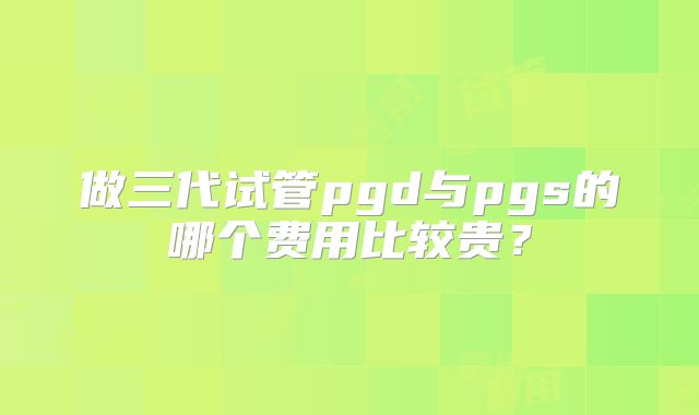 做三代试管pgd与pgs的哪个费用比较贵？