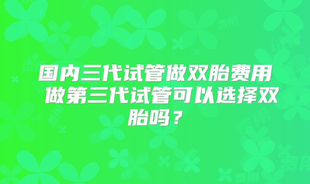 国内三代试管做双胎费用 做第三代试管可以选择双胎吗？