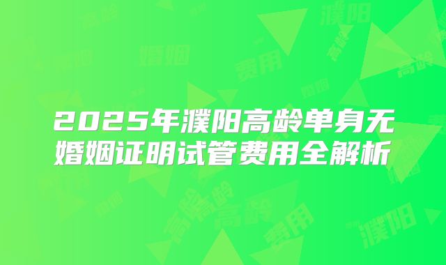 2025年濮阳高龄单身无婚姻证明试管费用全解析