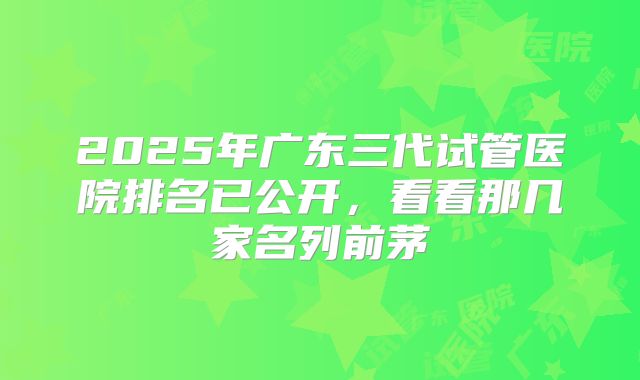 2025年广东三代试管医院排名已公开,看看那几家名列前茅