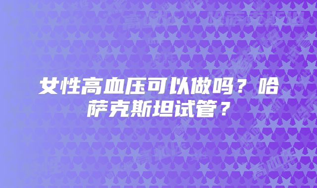 女性高血压可以做吗？哈萨克斯坦试管？