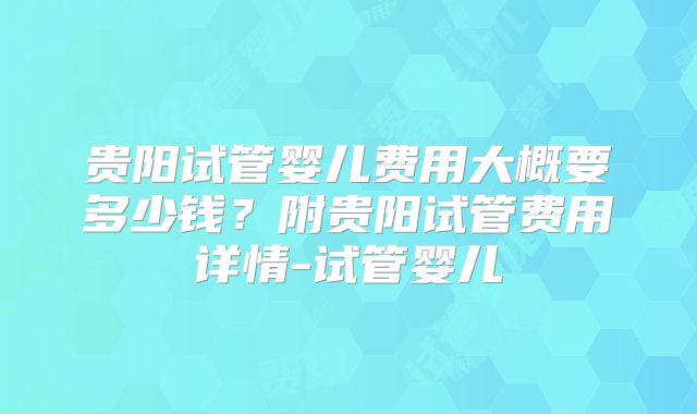 贵阳试管婴儿费用大概要多少钱？附贵阳试管费用详情-试管婴儿