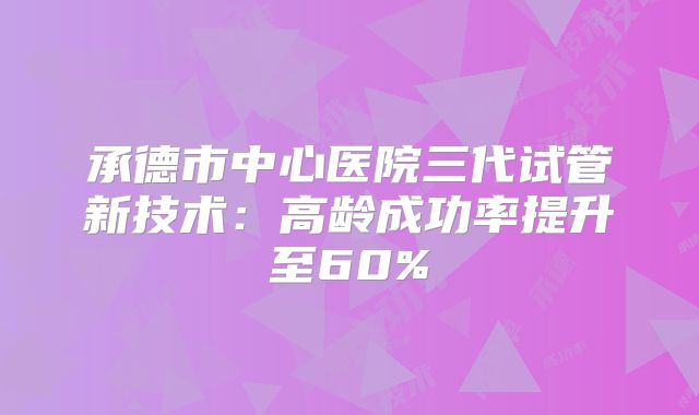 承德市中心医院三代试管新技术：高龄成功率提升至60%