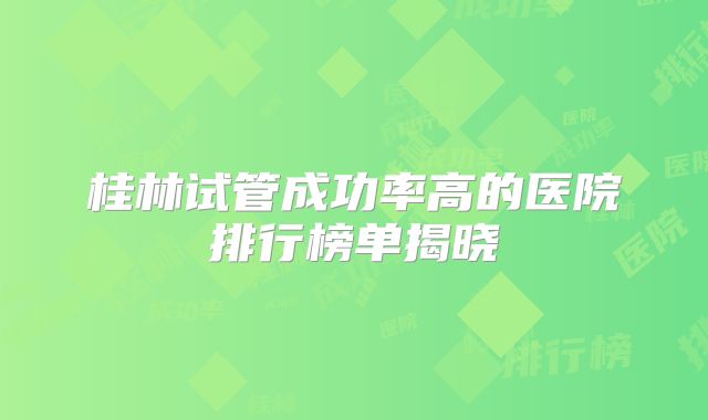 桂林试管成功率高的医院排行榜单揭晓