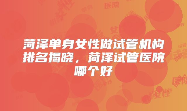 菏泽单身女性做试管机构排名揭晓,菏泽试管医院哪个好