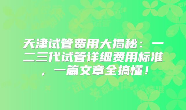 天津试管费用大揭秘：一二三代试管详细费用标准，一篇文章全搞懂！