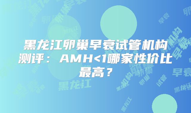 黑龙江卵巢早衰试管机构测评：AMH<1哪家性价比最高？