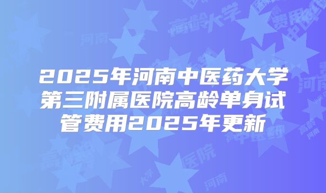 2025年河南中医药大学第三附属医院高龄单身试管费用2025年更新