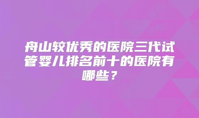 舟山较优秀的医院三代试管婴儿排名前十的医院有哪些？