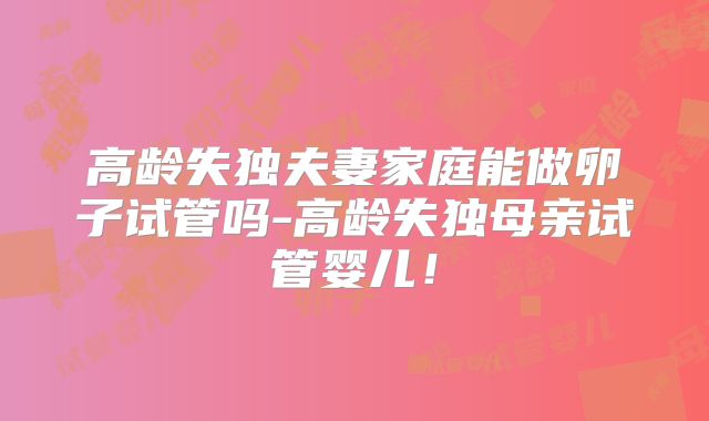 高龄失独夫妻家庭能做卵子试管吗-高龄失独母亲试管婴儿！